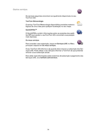 Outros serviços


             Os serviços seguintes encontram-se igualmente disponíveis no seu
             TomTom GO:

             TomTom Meteorologia

             O serviço TomTom Meteorologia disponibiliza previsões meteoro-
             lógicas de cinco dias para qualquer localização no seu mapa.

             QuickGPSfixTM

             O QuickGPSfix contém informações sobre as posições dos satéli-
             tes GPS que ajudam o seuTomTom GO a encontrar a sua posição
             mais depressa.

             Os meus serviços

             Para consultar a sua subscrição, toque em Serviços LIVE no Menu
             principal e depois em Os meus serviços.

             O seu TomTom GO informa-o de quando deve renovar a subscrição dos Ser-
             viços LIVE. Pode utilizar o seu GO para informar a TomTom de que pretende
             renovar a sua subscrição actual.

             Para obter mais informações sobre os termos de subscrição e pagamento dos
             Serviços LIVE, vá a tomtom.com/services.




                                         74
 