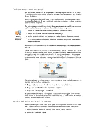 Facilitar a viagem para o emprego
                Os botões Da residência ao emprego ou Do emprego à residência no menu
                Trânsito permitem verificar o percurso de e para o emprego com um simples
                toque de botão.

                Quando utiliza um destes botões, o seu equipamento planeia um percurso
                entre as localizações da sua residência e do seu emprego e verifica possíveis
                atrasos nesse percurso.

                Na primeira vez que utilizar o botão Do emprego para a residência, tem que
                definir as localizações de trânsito da residência e do emprego.
                1. Toque na barra lateral de trânsito para abrir o menu Trânsito.
                2. Toque em Mostrar trânsito residência-emprego.
    Alterar     3. Defina a localização da sua residência e a localização do seu emprego.
  residência-
   emprego         Se já definiu as localizações e pretende alterá-las, toque em Alterar resi-
                   dência-emprego.

                Pode então utilizar os botões Da residência ao emprego e Do emprego à resi-
                dência.

                Nota: a localização da residência que definir aqui não é a mesma que a loca-
                lização da residência que pode definir no menu Preferências. Para além disso,
                as localizações que utiliza aqui não têm de ser as localizações reais da sua
                residência e do seu emprego. Se houver um outro percurso que utilize fre-
                quentemente, pode definir o Emprego/Residência para utilizar estas localiza-
                ções.




                Por exemplo, para verificar atrasos no seu percurso para a residência antes de
                sair do escritório, faça o seguinte:
                1. Toque na barra lateral de trânsito para abrir o menu Trânsito.
                2. Toque em Mostrar trânsito residência-emprego.
                3. Toque em Do emprego à residência.

                É apresentada a Vista de condução e exibida uma mensagem com informa-
                ções sobre os incidentes de trânsito neste percurso. A barra lateral de trânsito
                mostra também eventuais atrasos.

Verificar incidentes de trânsito na sua área
                Utilize o mapa para obter uma visão geral da situação de trânsito na sua área.
                Para localizar os incidentes locais e respectivos detalhes, faça o seguinte:
                1. Toque na barra lateral de trânsito para abrir o menu Trânsito.
                2. Toque em Navegar mapa.




                                              77
 