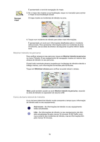 É apresentado o ecrã de navegação do mapa.
              3. Se o mapa não mostrar a sua localização, toque no marcador para centrar
                 o mapa na sua localização actual.

 Navegar        O mapa mostra os incidentes de trânsito na zona.
 mapa




              4. Toque num incidente de trânsito para obter mais informações.

                É apresentado um ecrã com informações detalhadas sobre o incidente
                seleccionado. Para apresentar informações sobre os incidentes da área
                envolvente, use as setas da direita e da esquerda na parte inferior deste
                ecrã.

Mostrar trânsito no percurso
              Para verificar atrasos no seu percurso, toque em Mostrar trânsito no percurso
              no menu Trânsito. O seu equipamento de navegação mostra um resumo dos
              atrasos de trânsito no seu percurso.

              O total inclui eventuais atrasos causados por incidentes de trânsito e devido a
              tráfego intenso, com informações fornecidas pelo IQ Routes.

              Toque em Minimizar atrasos para verificar se pode reduzir o atraso.




              Nota: pode também aceder ao ecrã Mostrar trânsito no percurso , tocando
              na área de trânsito no separador de resumo LIVE.

Cores da barra lateral de trânsito
              A cor da barra lateral de trânsito muda consoante o tempo que a informação
              de trânsito está no seu equipamento:

                       Azul-escuro - As informações de trânsito no seu equipamento
                       estão actualizadas.

                       Lilás - As informações de trânsito no seu equipamento não têm
                       sido actualizadas há pelo menos 10 minutos. O HD Traffic conti-
                       nua a avisá-lo dos incidentes de trânsito, mas as informações têm
                       pelo menos 10 minutos.




                                           78
 