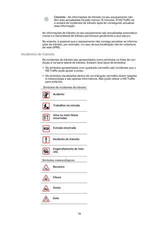 Cinzento - As informações de trânsito no seu equipamento não
                      têm sido actualizadas há pelo menos 15 minutos. O HD Traffic só
                      o avisará de incidentes de trânsito após ter conseguido actualizar
                      essa informação.

             As informações de trânsito no seu equipamento são actualizadas automatica-
             mente e a barra lateral de trânsito permanece geralmente a azul escuro.

             No entanto, é possível que o equipamento não consiga actualizar as informa-
             ções de trânsito, por exemplo, no caso da sua localização não ter cobertura
             de rede GPRS.

Incidentes de trânsito
             Os incidentes de trânsito são apresentados como símbolos na Vista de con-
             dução e na barra lateral de trânsito. Existem dois tipos de símbolos:
             • Os símbolos apresentados num quadrado vermelho são incidentes que o
               HD Traffic pode ajudar a evitar.
             • Os símbolos visualizados dentro de um triângulo vermelho dizem respeito
               à meteorologia e são apenas informativos. Não pode utilizar o HD Traffic
               para evitá-los.

              Símbolos de incidentes de trânsito:

                      Acidente



                      Trabalhos na estrada


                      Uma ou mais faixas
                      encerradas


                      Estrada encerrada



                      Incidente de trânsito


                      Engarrafamento de trân-
                      sito


             Símbolos meteorológicos:

                     Nevoeiro


                     Chuva


                     Vento


                     Gelo




                                           79
 
