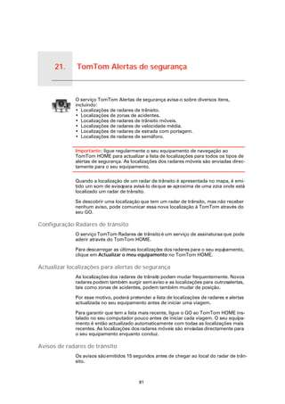 21.   TomTom Alertas de segurança


TomTom
Alertas de
seguran-
ça
                   O serviço TomTom Alertas de segurança avisa-o sobre diversos itens,
                   incluindo:
                   • Localizações de radares de trânsito.
                   • Localizações de zonas de acidentes.
                   • Localizações de radares de trânsito móveis.
                   • Localizações de radares de velocidade média.
                   • Localizações de radares de estrada com portagem.
                   • Localizações de radares de semáforo.

                   Importante: ligue regularmente o seu equipamento de navegação ao
                   TomTom HOME para actualizar a lista de localizações para todos os tipos de
                   alertas de segurança. As localizações dos radares móveis são enviadas direc-
                   tamente para o seu equipamento.

                   Quando a localização de um radar de trânsito é apresentada no mapa, é emi-
                   tido um som de avisopara avisá-lo de que se aproxima de uma zo onde está
                                                                                 na
                   localizado um radar de trânsito.

                   Se descobrir uma localização que tem um radar de trânsito, mas não receber
                   nenhum aviso, pode comunicar essa nova localização à TomTom através do
                   seu GO.

Configuração Radares de trânsito
                   O serviço TomTom Radares de trânsito é um serviço de assinaturaa que pode
                   aderir através do TomTom HOME.

                   Para descarregar as últimas localizaçõ dos radares para o seu equi amento,
                                                         es                         p
                   clique em Actualizar o meu equipamento no TomTom HOME.

Actualizar localizações para alertas de segurança
                   As localizações dos radares de trânsit podem mudar frequentemente. Novos
                                                        o
                   radares podem também surgir sem aviso e as localizações para outrosalertas,
                   tais como zonas de acidentes, podem também mudar de posição.

                   Por esse motivo, poderá pretender a lista de localizações de radares e alertas
                   actualizada no seu equipamento antes de iniciar uma viagem.

                   Para garantir que tem a lista mais recente, ligue o GO ao TomTom HOME ins-
                   talado no seu computador pouco antes de iniciar cada viagem. O seu equipa-
                   mento é então actualizado automaticamente com todas as localizações mais
                   recentes. As localizações dos radares móveis são enviadas directamente para
                   o seu equipamento enquanto conduz.

Avisos de radares de trânsito
                   Os avisos são emitidos 15 segundos antes de chegar ao local do radar de trân-
                   sito.



                                                81
 