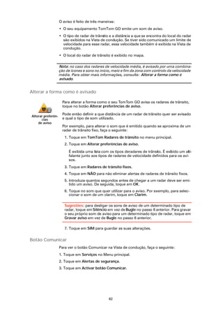 O aviso é feito de três maneiras:
                    • O seu equipamento TomTom GO emite um som de aviso.
                    • O tipo de radar de trânsito e a distância a que se encontra do local do radar
                      são exibidos na Vista de condução. Se tiver sido comunicado um limite de
                      velocidade para esse radar, essa velocidade também é exibida na Vista de
                      condução.
                    • O local do radar de trânsito é exibido no mapa.

                    Nota: no caso dos radares de velocidade média, é avisado por uma combina-
                    ção de ícones e sons no início, meio e fim da zona com controlo da velocidade
                    média. Para obter mais informações, consulte: Alterar a forma como é
                    avisado.


Alterar a forma como é avisado

                     Para alterar a forma como o seu TomTom GO avisa os radares de trânsito,
                     toque no botão Alterar preferências de aviso.

                     Pode então definir a que distância de um radar de trânsito quer ser avisado
Alterar preferên-
      cias           e qual o tipo de som utilizado.
    de aviso
                     Por exemplo, para alterar o som que é emitido quando se aproxima de um
                     radar de trânsito fixo, faça o seguinte:
                       1. Toque em TomTom Radares de trânsito no menu principal.
                       2. Toque em Alterar preferências de aviso.

                         É exibida uma lista com os tipos deradares de trânsito. É exibido um alti-
                         falante junto aos tipos de radares de velocidade definidos para os avi-
                         sos.
                       3. Toque em Radares de trânsito fixos.
                       4. Toque em NÃO para não eliminar alertas de radares de trânsito fixos.
                       5. Introduza quantos segundos antes de chegar a um radar deve ser emi-
                          tido um aviso. De seguida, toque em OK.
                       6. Toque no som que quer utilizar para o aviso. Por exemplo, para selec-
                          cionar o som de um clarim, toque em Clarim.

                       Sugestões: para desligar os sons de aviso de um determinado tipo de
                       radar, toque em Silêncio em vez de Bugle no passo 6 anterior. Para gravar
                       o seu próprio som de aviso para um determinado tipo de radar, toque em
                       Gravar aviso em vez de Bugle no passo 6 anterior.

                       7. Toque em SIM para guardar as suas alterações.


Botão Comunicar
                    Para ver o botão Comunicar na Vista de condução, faça o seguinte:
                    1. Toque em Serviços no Menu principal.
                    2. Toque em Alertas de segurança.
                    3. Toque em Activar botão Comunicar.




                                                 82
 