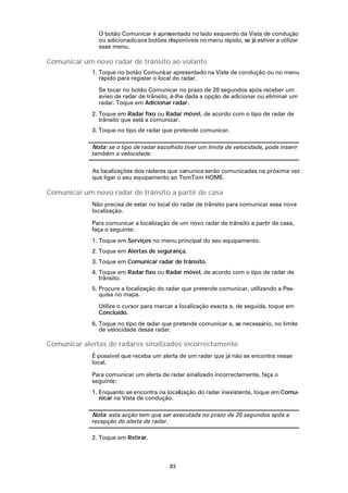 O botão Comunicar é apresentado no lado esquerdo da Vista de condução
               ou adicionado aos botões disponíveis no menu rápido, se já estiver a utilizar
               esse menu.

Comunicar um novo radar de trânsito ao volante
             1. Toque no botão Comunicar apresentado na Vista de condução ou no menu
                rápido para registar o local do radar.

               Se tocar no botão Comunicar no prazo de 20 segundos após receber um
               aviso de radar de trânsito, é-lhe dada a opção de adicionar ou eliminar um
               radar. Toque em Adicionar radar.
             2. Toque em Radar fixo ou Radar móvel, de acordo com o tipo de radar de
                trânsito que está a comunicar.
             3. Toque no tipo de radar que pretende comunicar.

             Nota: se o tipo de radar escolhido tiver um limite de velocidade, pode inserir
             também a velocidade.

             As localizações dos radares que co
                                              munica serão comunicadas na próxima vez
             que ligar o seu equipamento ao TomTom HOME.

Comunicar um novo radar de trânsito a partir de casa
             Não precisa de estar no local do radar de trânsito para comunicar essa nova
             localização.

             Para comunicar a localização de um novo radar de trânsito a partir de casa,
             faça o seguinte:
             1. Toque em Serviços no menu principal do seu equipamento.
             2. Toque em Alertas de segurança.
             3. Toque em Comunicar radar de trânsito.
             4. Toque em Radar fixo ou Radar móvel, de acordo com o tipo de radar de
                trânsito.
             5. Procure a localização do radar que pretende comunicar, utilizando a Pes-
                quisa no mapa.

               Utilize o cursor para marcar a localização exacta e, de seguida, toque em
               Concluído.
             6. Toque no tipo de radar que pretende comunicar e, se necessário, no limite
                de velocidade desse radar.

Comunicar alertas de radares sinalizados incorrectamente
             É possível que receba um alerta de um radar que já não se encontra nesse
             local.

             Para comunicar um alerta de radar sinalizado incorrectamente, faça o
             seguinte:
             1. Enquanto se encontra na localização do radar inexistente, toque em Comu-
                nicar na Vista de condução.

             Nota: esta acção tem que ser executada no prazo de 20 segundos após a
             recepção do alerta de radar.

             2. Toque em Retirar.



                                          83
 