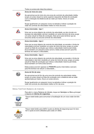 Todos os avisos são descritos abaixo:
                  Aviso de início de zona

                  Ao aproximar-se do início de uma zona de controlo da velocidade média,
                  surge um aviso visual no canto superior esquerdo da Vista de condução
                  com a indicação da distância até ao radar por baixo. Ouve um aviso
                  sonoro.

                  Surge igualmente um pequeno ícone na estrada a indicar a posição do
                  radar de controlo da velocidade média no início da zona.

                  Aviso intermédio - tipo 1

                  Uma vez na zona objecto de controlo da velocidade, se não circular em
                  excesso de velocidade e já tiver recebido um aviso de início de zona, surge
                  um aviso visual na Vista de condução. Este serve para lembrar que se
                  encontra ainda na zona de controlo da velocidade.

                  Aviso intermédio - tipo 2

                  Uma vez na zona objecto de controlo da velocidade, se exceder o limite de
                  velocidade e já tiver recebido um aviso de início de zona, surge um aviso
                  visual na Vista de condução que indica a velocidade máxima permitida.
                  Ouve também um pequeno aviso sonoro. Estes avisos servem para lhe
                  lembrar de reduzir a velocidade...

                  Aviso intermédio - tipo 3

                  Uma vez na zona objecto de controlo da velocidade, se exceder o limite de
                  velocidade e não tiver recebido um aviso de início de zona, surge um aviso
                  visual na Vista de condução que indica a velocidade máxima permitida.
                  Ouve também um forte aviso sonoro.

                  Estes avisos ocorrem apenas no PRIMEIRO ponto intermédio e servem
                  para lhe lembrar de reduzir a velocidade...

                  Aviso de fim de zona

                  Ao aproximar-se do fim de uma zona de controlo da velocidade média,
                  surge um aviso visual na Vista de condução com a distância até ao radar
                  apresentada por baixo. Ouve um aviso sonoro.

                  Surge igualmente um pequeno ícone na estrada a indicar a posição do
                  radar de controlo da velocidade média no fim da zona.


Menu TomTom Radares de trânsito
                  Para abrir o menu Radares de trânsito, toque em Serviços no Menu principal
                  e depois em Alertas de segurança.
                  Toque neste botão para comunicar a localização de um novo radar de trân-
                  sito.

  Comunicar
   radar de
   trânsito

                  Toque neste botão para definir quais os alertas de segurança que irá rece-
                  ber e quais os sons utilizados para cada um deles.

 Alterar prefe-
  rências de
     aviso




                                               85
 