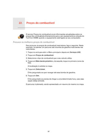 22.   Preços do combustível


Preços do
combustí-
vel               O serviço Preços do combustível envia informações actualizadas sobre os
                  preços dos combustíveis directamente para o seu equipamento ou através do
                  TomTom HOME quando o equipamento está ligado ao seu computador.

Procurar os melhores preços de combustível
                  Para procurar os preços de combustível mais baixos, faça o seguinte: Neste
                  exemplo, irá planear um percurso até à bomba de gasolina mais barata nas
                  redondezas.
                  1. Toque no ecrã para abrir o Menu principal e depois em Serviços LIVE.
                  2. Toque em Preços de combustível.
                  3. Seleccione o tipo de combustível que o seu veículo utiliza.
                  4. Toque em Mais barato próximo e, de sequida, toque no primeiro nome da
                     lista.

                    A localização é exibida no mapa.
                  5. Toque em Seleccionar.

                    É-lhe perguntado se quer navegar até essa bomba de gasolina.
                  6. Toque em Sim.

                    É-lhe perguntado se precisa de chegar a uma determinada hora, caso essa
                    opção esteja activada.

                  O percurso é planeado, sendo apresentado um resumo do mesmo no mapa.




                                               87
 