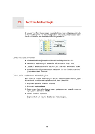 23.    TomTom Meteorologia


TomTom Meteorologia
                      O serviço TomTom Meteorologia mostra boletins metereológicos detalhados
                      e disponibiliza previsões meteorológicas de cinco dias para cidades e locali-
                      dades, fornecidas por estações meteorológicas locais.




Características principais
                      • Boletins meteorológicos enviados directamente para o seu GO.
                      • Informação meteorológica detalhada, actualizada de hora a hora.
                      • Cobertura detalhada em toda a Europa, na Austrália e América do Norte.
                      • Boletins meteorológicos lidos com nitidez em voz alta combinados com
                        gráficos simples e intuitivos.

Como pedir um boletim meteorológico
                      Para pedir um boletim meteorológico de uma determinada localização, como
                      a sua cidade ou localidade de destino final, faça o seguinte:
                      1. Toque em Serviços no Menu principal.
                      2. Toque em Meteorologia.
                      3. Seleccione o tipo de localização para a qual pretende a previsão meteoro-
                         lógica, como Centro da cidade.
                      4. Insira o nome da localidade.

                        É apresentado um resumo da situação meteorológica.




                                                   88
 
