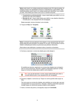 Nota: pode inserir um código postal para qualquer país. Em alguns países, os
códigos postais são detalhados de forma a identificarem cada edifício. Nos
restantes países, pode inserir um código postal para identificar uma cidade
ou área. Terá então que inserir uma rua e o número de porta.

  • Cruzamento ou entroncamento - toque neste botão para definir um cru-
    zamento de ruas como destino.
  • Morada de voz - toque neste botão para definir o seu destino dizendo a
    morada para o seu equipamento de navegação.

  Neste exemplo, iremos introduzir uma morada.
4. Toque em Rua e n.º de porta.




Nota: a primeira vez que planear uma viagem, o seu equipamento de nave-
gação pede-lhe para escolher um estado ou um país. A sua escolha é memo-
rizada e utilizada para todos os percursos que planear doravante.

Pode alterar esta definição a qualquer altura, tocando na bandeira.

5. Comece a escrever o nome da cidade para onde deseja ir.




  À medida que escreve, aparecem os nomes das cidades que correspon-
  dem ao que já escreveu. Quando o destino pretendido aparecer na lista,
  toque no nome da cidade para a definir como destino.

        Dica: em vez de escrever o nome, toque neste botão para dizer a
        morada falando para o seu equipamento de navegação.

6. Comece a digitar o nome da rua. Toque no nome quando este surgir na
   lista.

  Tal como para os nomes de cidades, são exibidos os nomes das ruas que
  correspondem ao que já escreveu. Quando o destino pretendido aparecer
  na lista, toque no nome da rua para a definir como destino.
7. Insira o número da porta e, de seguida, toque em Concluído.




                             9
 