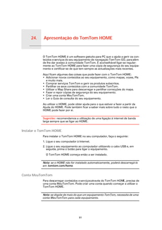 24.            Apresentação do TomTom HOME


Apresentação do TomTom HOME
                              O TomTom HOME é um software gratuito para PC que o ajuda a gerir os con-
                              teúdos e serviços do seu equipamento de navegação TomTom GO, para além
                              de lhe dar acesso à comunidade TomTom. É aconselhável ligar-se regular-
                              mente ao TomTom HOME para fazer uma cópia de segurança do seu equipa-
                              mento e certificar-se de que tem sempre as actualizações mais recentes.

                              Aqui ficam algumas das coisas que pode fazer com o TomTom HOME:
                              • Adicionar novos conteúdos ao seu equipamento, como mapas, vozes, PIs
                                e muito mais.
                              • Comprar serviços TomTom e gerir os produtos subscritos.
                              • Partilhar os seus conteúdos com a comunidade TomTom.
                              • Utilizar o Map Share para descarregar e partilhar correcções do mapa.
                              • Fazer e repor cópias de segurança do seu equipamento.
                              • Criar uma conta MeuTomTom.
                              • Ler o Guia de consulta do seu equipamento.

                              Ao utilizar o HOME, pode obter ajuda para o que estiver a fazer a partir da
                              Ajuda do HOME. Pode também ficar a saber mais sobre tudo o resto que o
                              HOME pode fazer por si.


                              Sugestão: recomendamos a utilização de uma ligação à internet de banda
                              larga sempre que se ligar ao HOME.


Instalar o TomTom HOME
                              Para instalar o TomTom HOME no seu computador, faça o seguinte:
                              1. Ligue o seu computador à Internet.
                              2. Ligue o seu equipamento ao computador utilizando o cabo USB e, em
                                 seguida, prima o botão para ligar o equipamento.

                                O TomTom HOME começa então a ser instalado.

                              Nota: se o HOME não for instalado automaticamente, poderá descarregá-lo
                              em tomtom.com/home.


Conta MeuTomTom
                              Para descarregar conteúdos e serviços através do TomTom HOME, precisa de
                              uma conta MeuTomTom. Pode criar uma conta quando começar a utilizar o
                              TomTom HOME.

                              Nota: se dispõe de mais do que um equipamento TomTom, necessita de uma
                              conta MeuTomTom para cada equipamento.




                                                          91
 