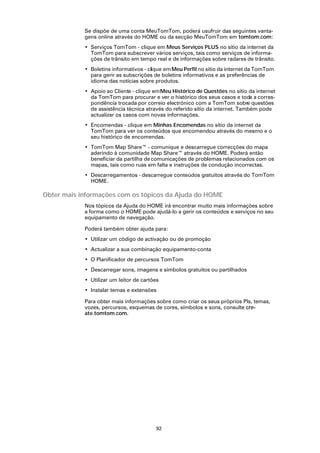 Se dispõe de uma conta MeuTomTom, poderá usufruir das seguintes vanta-
            gens online através do HOME ou da secção MeuTomTom em tomtom.com:
            • Serviços TomTom - clique em Meus Serviços PLUS no sítio da internet da
              TomTom para subscrever vários serviços, tais como serviços de informa-
              ções de trânsito em tempo real e de informações sobre radares de trânsito.
            • Boletins informativos - clique em Meu Perfil no sítio da internet da TomTom
              para gerir as subscrições de boletins informativos e as preferências de
              idioma das notícias sobre produtos.
            • Apoio ao Cliente - clique em Meu Histórico de Questões no sítio da internet
              da TomTom para procurar e ver o histórico dos seus casos e toda a corres-
              pondência trocada por correio electrónico com a TomTom sobre questões
              de assistência técnica através do referido sítio da internet. Também pode
              actualizar os casos com novas informações.
            • Encomendas - clique em Minhas Encomendas no sítio da internet da
              TomTom para ver os conteúdos que encomendou através do mesmo e o
              seu histórico de encomendas.
            • TomTom Map Share™ - comunique e descarregue correcções do mapa
              aderindo à comunidade Map Share™ através do HOME. Poderá então
              beneficiar da partilha de comunicações de problemas relacionados com os
              mapas, tais como ruas em falta e instruções de condução incorrectas.
            • Descarregamentos - descarregue conteúdos gratuitos através do TomTom
              HOME.

Obter mais informações com os tópicos da Ajuda do HOME
            Nos tópicos da Ajuda do HOME irá encontrar muito mais informações sobre
            a forma como o HOME pode ajudá-lo a gerir os conteúdos e serviços no seu
            equipamento de navegação.

            Poderá também obter ajuda para:
            • Utilizar um código de activação ou de promoção
            • Actualizar a sua combinação equipamento-conta
            • O Planificador de percursos TomTom
            • Descarregar sons, imagens e símbolos gratuitos ou partilhados
            • Utilizar um leitor de cartões
            • Instalar temas e extensões

            Para obter mais informações sobre como criar os seus próprios PIs, temas,
            vozes, percursos, esquemas de cores, símbolos e sons, consulte cre-
            ate.tomtom.com.




                                         92
 
