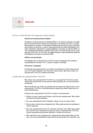 25.   Adenda


Adenda




Avisos e informações de segurança importantes
               Sistema de Posicionamento Global

               O Sistema de Posicionamento Global (GPS) é um sistema baseado em satéli-
               tes que transmite informações de localização e de tempo em todo o mundo.
               Este sistema é mantido e controlado exclusivamente pelo Governo dos Esta-
               dos Unidos da América, o qual é responsável pela sua disponibilidade e pre-
               cisão. Quaisquer alterações na disponibilidade e precisão do sistema GPS, ou
               nas condições ambientais, poderão influenciar o funcionamento do seu equi-
               pamento TomTom. A TomTom não ac      eita qualquer responsabilidade pela dis-
               ponibilidade e precisão do sistema GPS.

               Utilizar com precaução

               A utilização de um equipamento TomTom para navegação não invalida a
               necessidade de conduzir com o devido cuidado e atenção.

               Aeronaves e hospitais

               A utilização de equipamentos com antena é proibida na maioria das aerona-
               ves, em muitos hospitais e em diversos outros locais. Não deve utilizar um
               equipamento TomTom nestes ambientes.

Cuidar do seu equipamento TomTom
               Não deixe o seu equipamento TomTom ou os acessórios TomTom à vista
               desarmada quando sair do automóvel. Estes poderão ser um alvo fácil para
               os ladrões.

               Recomendamos que utilize as preferências de segurança disponíveis no seu
               equipamento TomTom. As preferências de segurança estão disponíveis no
               menu Preferências.

               Cuide do seu equipamento TomTom e limpe-o correctamente.
               • Utilize um pano macio para limpar o ecrã do seu equipamento. Não utilize
                 produtos de limpeza líquidos.
               • Se o seu equipamento ficar molhado, seque-o com um pano macio.
               • Nunca abra a caixa do seu equipamento. Esta acção poderá ser perigosa e
                 anula a garantia.
               • Se o seu equipamento inclui um cartão de memória, não utilize esse cartão
                 em nenhum outro equipamento que não seja um equipamento TomTom.
                 Outros equipamentos poderão danificar o cartão de memória.
               • Não exponha o seu equipamento a temperaturas demasiado altas ou bai-
                 xas, uma vez que tal poderá causar danos permanentes. Por exemplo, não




                                           93
 