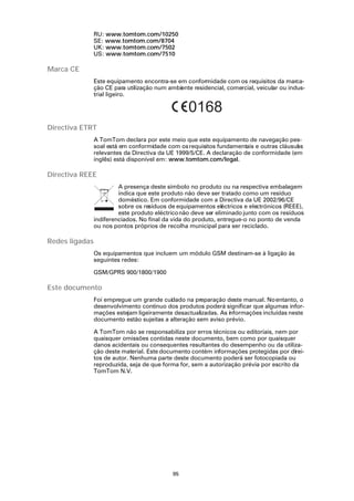 RU: www.tomtom.com/10250
                SE: www.tomtom.com/8704
                UK: www.tomtom.com/7502
                US: www.tomtom.com/7510

Marca CE
                Este equipamento encontra-se em conformidade com os requisitos da marca-
                ção CE para utilização num ambiente residencial, comercial, veicular ou indus-
                trial ligeiro.

                                                  0168
Directiva ETRT
                A TomTom declara por este meio que este equipamento de navegação pes-
                soal está em conformidade com os requisitos fundamentais e outras cláusul s
                                                                                        a
                relevantes da Directiva da UE 1999/5/CE. A declaração de conformidade (em
                inglês) está disponível em: www.tomtom.com/legal.

Directiva REEE
                         A presença deste símbolo no produto ou na respectiva embalagem
                         indica que este produto não deve ser tratado como um resíduo
                         doméstico. Em conformidade com a Directiva da UE 2002/96/CE
                         sobre os resíduos de equipamentos eléctricos e electrónicos (REEE),
                         este produto eléctrico não deve ser eliminado junto com os resíduos
                indiferenciados. No final da vida do produto, entregue-o no ponto de venda
                ou nos pontos próprios de recolha municipal para ser reciclado.

Redes ligadas
                Os equipamentos que incluem um módulo GSM destinam-se à ligação às
                seguintes redes:

                GSM/GPRS 900/1800/1900

Este documento
                Foi empregue um grande cuidado na preparação deste manual. No entanto, o
                desenvolvimento contínuo dos produtos poderá significar que algumas infor-
                mações estejam ligeiramente desactualizadas. As informações incluídas neste
                documento estão sujeitas a alteração sem aviso prévio.

                A TomTom não se responsabiliza por erros técnicos ou editoriais, nem por
                quaisquer omissões contidas neste documento, bem como por quaisquer
                danos acidentais ou consequentes resultantes do desempenho ou da utiliza-
                ção deste material. Este documento contém informações protegidas por direi-
                tos de autor. Nenhuma parte deste documento poderá ser fotocopiada ou
                reproduzida, seja de que forma for, sem a autorização prévia por escrito da
                TomTom N.V.




                                             95
 
