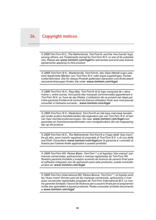 26.   Copyright notices


Copyright notices
                          © 2009 TomTom N.V., The Netherlands. TomTom®, and the "two hands" logo,
                          among others, are Trademarks owned by TomTom N.V. or one of its subsidia-
                          ries. Please see www.tomtom.com/legal for warranties and end user licence
                          agreements applying to this product.


                          © 2009 TomTom N.V., Niederlande. TomTom®, das 'Zwei Hände'-Logo usw.
                          sind registrierte Marken von TomTom N.V. oder eines zugehörigen Tochte-
                          runternehmens. Die für dieses Produkt geltenden Garantien und Endnutzerli-
                          zenzvereinbarungen finden Sie unter www.tomtom.com/legal.


                          © 2009 TomTom N.V., Pays-Bas. TomTom® et le logo composé de « deux
                          mains », entre autres, font partie des marques commerciales appartenant à
                          TomTom N.V. ou l'une de ses filiales. L'utilisation de ce produit est régie par
                          notre garantie limitée et le contrat de licence utilisateur final, que vous pouvez
                          consulter à l'adresse suivante : www.tomtom.com/legal


                          © 2009 TomTom N.V., Nederland. TomTom® en het logo met twee handen
                          zijn onder andere handelsmerken die eigendom zijn van TomTom N.V. of een
                          van haar dochterondernemingen. Ga naar www.tomtom.com/legal voor
                          garanties en licentieovereenkomsten voor eindgebruikers die van toepassing
                          zijn op dit product.


                          © 2009 TomTom N.V., The Netherlands TomTom® e il logo delle "due mani",
                          fra gli altri, sono marchi registrati di proprietà di TomTom N.V. o di una delle
                          sue filiali. Consultare www.tomtom.com/legal per le garanzie e i contratti di
                          licenza per l'utente finale applicabili a questo prodotto.


                          © 2009 TomTom NV, Países Bajos. TomTom™ y el logotipo "dos manos" son
                          marcas comerciales, aplicaciones o marcas registradas de TomTom NV.
                          Nuestra garantía limitada y nuestro acuerdo de licencia de usuario final para
                          el software integrado son de aplicación para este producto; puede consultar
                          ambos en www.tomtom.com/legal.


                          © 2009 TomTom International BV, Països Baixos. TomTom™ i el logotip amb
                          les "dues mans" formen part de les marques comercials, aplicacions o mar-
                          ques comercials registrades propietat de TomTom International B.V. La nos-
                          tra garantia limitada i l'acord de llicència per a usuaris finals per al programari
                          inclòs són aplicables a aquest producte. Podeu consultar ambdós documents
                          a www.tomtom.com/legal




                                                         96
 