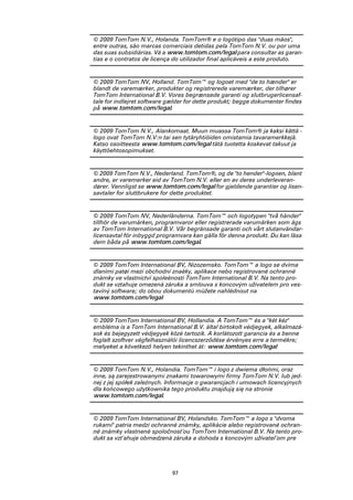 © 2009 TomTom N.V., Holanda. TomTom® e o logótipo das "duas mãos",
entre outras, são marcas comerciais detidas pela TomTom N.V. ou por uma
das suas subsidiárias. Vá a www.tomtom.com/legal para consultar as garan-
tias e o contratos de licença do utilizador final aplicáveis a este produto.


© 2009 TomTom NV, Holland. TomTom™ og logoet med "de to hænder" er
blandt de varemærker, produkter og registrerede varemærker, der tilhører
TomTom International B.V. Vores begrænsede garanti og slutbrugerlicensaf-
tale for indlejret software gælder for dette produkt; begge dokumenter findes
på www.tomtom.com/legal.


© 2009 TomTom N.V., Alankomaat. Muun muassa TomTom® ja kaksi kättä -
logo ovat TomTom N.V:n tai sen tytäryhtiöiden omistamia tavaramerkkejä.
Katso osoitteesta www.tomtom.com/legal tätä tuotetta koskevat takuut ja
käyttöehtosopimukset.


© 2009 TomTom N.V., Nederland. TomTom®, og de "to hender"-logoen, blant
andre, er varemerker eid av TomTom N.V. eller en av deres underleveran-
dører. Vennligst se www.tomtom.com/legal for gjeldende garantier og lisen-
savtaler for sluttbrukere for dette produktet.


© 2009 TomTom NV, Nederländerna. TomTom™ och logotypen "två händer"
tillhör de varumärken, programvaror eller registrerade varumärken som ägs
av TomTom International B.V. Vår begränsade garanti och vårt slutanvändar-
licensavtal för inbyggd programvara kan gälla för denna produkt. Du kan läsa
dem båda på www.tomtom.com/legal.


© 2009 TomTom International BV, Nizozemsko. TomTom™ a logo se dvìma
dlanìmi patøí mezi obchodní znaèky, aplikace nebo registrované ochranné
známky ve vlastnictví spoleènosti TomTom International B.V. Na tento pro-
dukt se vztahuje omezená záruka a smlouva s koncovým uživatelem pro ves-
tavìný software; do obou dokumentù mùžete nahlédnout na
www.tomtom.com/legal


© 2009 TomTom International BV, Hollandia. A TomTom™ és a "két kéz"
embléma is a TomTom International B.V. által birtokolt védjegyek, alkalmazá-
sok és bejegyzett védjegyek közé tartozik. A korlátozott garancia és a benne
foglalt szoftver végfelhasználói licencszerződése érvényes erre a termékre;
melyeket a következő helyen tekinthet át: www.tomtom.com/legal


© 2009 TomTom N.V., Holandia. TomTom™ i logo z dwiema dłońmi, oraz
inne, są zarejestrowanymi znakami towarowymi firmy TomTom N.V. lub jed-
nej z jej spółek zależnych. Informacje o gwarancjach i umowach licencyjnych
dla końcowego użytkownika tego produktu znajdują się na stronie
www.tomtom.com/legal.


© 2009 TomTom International BV, Holandsko. TomTom™ a logo s "dvoma
rukami" patria medzi ochranné známky, aplikácie alebo registrované ochran-
né známky vlastnené spoločnosťou TomTom International B.V. Na tento pro-
dukt sa vzťahuje obmedzená záruka a dohoda s koncovým užívateľom pre




                             97
 