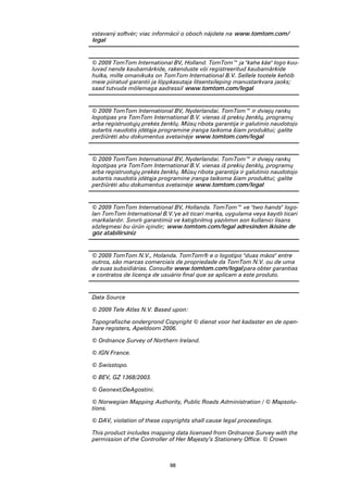 vstavaný softvér; viac informácií o oboch nájdete na www.tomtom.com/
legal


© 2009 TomTom International BV, Holland. TomTom™ ja "kahe käe" logo kuu-
luvad nende kaubamärkide, rakenduste või registreeritud kaubamärkide
hulka, mille omanikuks on TomTom International B.V. Sellele tootele kehtib
meie piiratud garantii ja lõppkasutaja litsentsileping manustarkvara jaoks;
saad tutvuda mõlemaga aadressil www.tomtom.com/legal


© 2009 TomTom International BV, Nyderlandai. TomTom™ ir dviejų rankų
logotipas yra TomTom International B.V. vienas iš prekių ženklų, programų
arba registruotųjų prekės ženklų. Mūsų ribota garantija ir galutinio naudotojo
sutartis naudotis įdėtąja programine įranga taikoma šiam produktui; galite
peržiūrėti abu dokumentus svetainėje www.tomtom.com/legal


© 2009 TomTom International BV, Nyderlandai. TomTom™ ir dviejų rankų
logotipas yra TomTom International B.V. vienas iš prekių ženklų, programų
arba registruotųjų prekės ženklų. Mūsų ribota garantija ir galutinio naudotojo
sutartis naudotis įdėtąja programine įranga taikoma šiam produktui; galite
peržiūrėti abu dokumentus svetainėje www.tomtom.com/legal


© 2009 TomTom International BV, Hollanda. TomTom™ ve "two hands" logo-
ları TomTom International B.V.'ye ait ticari marka, uygulama veya kayıtlı ticari
markalardır. Sınırlı garantimiz ve katıştırılmış yazılımın son kullanıcı lisans
sözleşmesi bu ürün içindir; www.tomtom.com/legal adresinden ikisine de
göz atabilirsiniz


© 2009 TomTom N.V., Holanda. TomTom® e o logotipo "duas mãos" entre
outros, são marcas comerciais de propriedade da TomTom N.V. ou de uma
de suas subsidiárias. Consulte www.tomtom.com/legal para obter garantias
e contratos de licença de usuário final que se aplicam a este produto.


Data Source

© 2009 Tele Atlas N.V. Based upon:

Topografische ondergrond Copyright © dienst voor het kadaster en de open-
bare registers, Apeldoorn 2006.

© Ordnance Survey of Northern Ireland.

© IGN France.

© Swisstopo.

© BEV, GZ 1368/2003.

© Geonext/DeAgostini.

© Norwegian Mapping Authority, Public Roads Administration / © Mapsolu-
tions.

© DAV, violation of these copyrights shall cause legal proceedings.

This product includes mapping data licensed from Ordnance Survey with the
permission of the Controller of Her Majesty’s Stationery Office. © Crown



                              98
 
