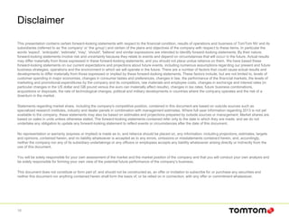 Disclaimer
This presentation contains certain forward-looking statements with respect to the financial condition, results of operations and business of TomTom NV and its
subsidiaries (referred to as 'the company' or ‘the group’) and certain of the plans and objectives of the company with respect to these items. In particular the
words 'expect', 'anticipate', 'estimate', 'may', 'should', 'believe' and similar expressions are intended to identify forward-looking statements. By their nature,
forward-looking statements involve risk and uncertainly because they relate to events and depend on circumstances that will occur in the future. Actual results
may differ materially from those expressed in these forward-looking statements, and you should not place undue reliance on them. We have based these
forward-looking statements on our current expectations and projections about future events, including numerous assumptions regarding our present and future
business strategies, operations and the environment in which we will operate in the future. There are a number of factors that could cause actual results and
developments to differ materially from those expressed or implied by these forward-looking statements. These factors include, but are not limited to, levels of
customer spending in major economies, changes in consumer tastes and preferences, changes in law, the performance of the financial markets, the levels of
marketing and promotional expenditures by the company and its competitors, raw materials and employee costs, changes in exchange and interest rates (in
particular changes in the US dollar and GB pound versus the euro can materially affect results), changes in tax rates, future business combinations,
acquisitions or disposals, the rate of technological changes, political and military developments in countries where the company operates and the risk of a
downturn in the market.
Statements regarding market share, including the company's competitive position, contained in this document are based on outside sources such as
specialized research institutes, industry and dealer panels in combination with management estimates. Where full-year information regarding 2013 is not yet
available to the company, these statements may also be based on estimates and projections prepared by outside sources or management. Market shares are
based on sales in units unless otherwise stated. The forward-looking statements contained refer only to the date in which they are made, and we do not
undertake any obligation to update any forward-looking statement to reflect events or circumstances after the date of this document.
No representation or warranty (express or implied) is made as to, and reliance should be placed on, any information, including projections, estimates, targets
and opinions, contained herein, and no liability whatsoever is accepted as to any errors, omissions or misstatements contained herein, and, accordingly,
neither the company nor any of its subsidiary undertakings or any officers or employees accepts any liability whatsoever arising directly or indirectly from the
use of this document.
You will be solely responsible for your own assessment of the market and the market position of the company and that you will conduct your own analysis and
be solely responsible for forming your own view of the potential future performance of the company’s business.
This document does not constitute or form part of, and should not be constructed as, an offer or invitation to subscribe for or purchase any securities and
neither this document nor anything contained herein shall form the basis of, or be relied on in connection, with any offer or commitment whatsoever.
16
 