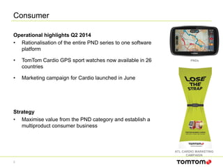 Consumer
2
Operational highlights Q2 2014
• Rationalisation of the entire PND series to one software
platform
• TomTom Cardio GPS sport watches now available in 26
countries
• Marketing campaign for Cardio launched in June
Strategy
• Maximise value from the PND category and establish a
multiproduct consumer business
ATL CARDIO MARKETING
CAMPAIGN
PNDs
 
