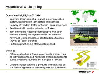 Automotive & Licensing
3
Operational highlights Q2 2014
• Daimler’s Smart cars shipping with a new navigation
system, featuring TomTom content and services
• Delivery of TomTom Traffic for Audi in China announced
• Real-time traffic service extended to Turkey
• TomTom mobile mapping fleet equipped with laser
sensors (LiDAR) and high-resolution 3D cameras
• Advanced Driver Assistance Interface Specifications
(ADASIS) Toolkit launched
• Partnership with AOL’s MapQuest extended
Strategy
• Offer class leading software components and services
as individual connected navigation system components
such as fresh maps, traffic and navigation software
• License a wider portfolio of products and capitalise on
our flexible approach to partnering with our customers
Available
TOMTOM TRAFFIC – GLOBAL COVERAGE
Advanced Driving Attributes map horizon
Vehicle Sensor
ADVANCED DRIVING ATTRIBUTES
TOMTOM MOBILE MAPPING VAN
 