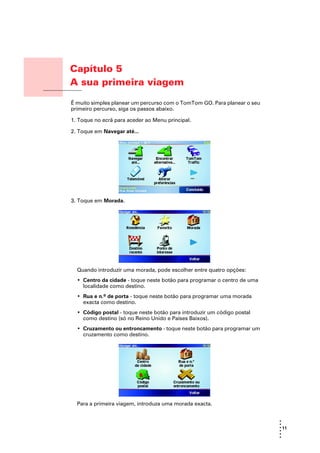 Capítulo 5
                        A sua primeira viagem
A sua primeira viagem
                        É muito simples planear um percurso com o TomTom GO. Para planear o seu
                        primeiro percurso, siga os passos abaixo.

                        1. Toque no ecrã para aceder ao Menu principal.

                        2. Toque em Navegar até...




                        3. Toque em Morada.




                          Quando introduzir uma morada, pode escolher entre quatro opções:
                          • Centro da cidade - toque neste botão para programar o centro de uma
                            localidade como destino.
                          • Rua e n.º de porta - toque neste botão para programar uma morada
                            exacta como destino.
                          • Código postal - toque neste botão para introduzir um código postal
                            como destino (só no Reino Unido e Países Baixos).
                          • Cruzamento ou entroncamento - toque neste botão para programar um
                            cruzamento como destino.




                          Para a primeira viagem, introduza uma morada exacta.


                                                                                                  •
                                                                                                  •
                                                                                                  • 11
                                                                                                  •
                                                                                                  •
                                                                                                  •
 