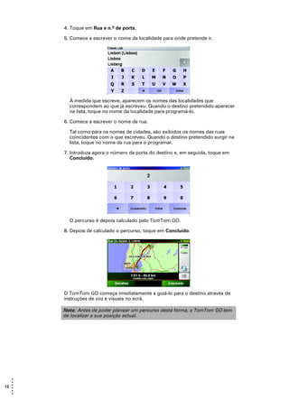 4. Toque em Rua e n.º de porta.

       5. Comece a escrever o nome da localidade para onde pretende ir.




         À medida que escreve, aparecem os nomes das localidades que
         correspondem ao que já escreveu. Quando o destino pretendido aparecer
         na lista, toque no nome da localidade para programá-lo.

       6. Comece a escrever o nome da rua.

         Tal como para os nomes de cidades, são exibidos os nomes das ruas
         coincidentes com o que escreveu. Quando o destino pretendido surgir na
         lista, toque no nome da rua para o programar.

       7. Introduza agora o número da porta do destino e, em seguida, toque em
          Concluído.




         O percurso é depois calculado pelo TomTom GO.

       8. Depois de calculado o percurso, toque em Concluído.




       O TomTom GO começa imediatamente a guiá-lo para o destino através de
       instruções de voz e visuais no ecrã.

       Nota: Antes de poder planear um percurso desta forma, o TomTom GO tem
       de localizar a sua posição actual.




   •
   •
12 •
   •
   •
   •
 