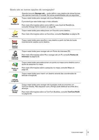 Quais são as outras opções de navegação?
             Quando toca em Navegar até..., pode definir o seu destino de várias formas,
             não apenas inserindo a morada. As outras possibilidades são as seguintes:
             Toque neste botão para navegar até à sua Residência.

             É provável que este botão seja o mais utilizado.
Residência
             Para mais informações sobre como definir o seu local de Residência,
             consulte Change Home location on page 46.

             Toque neste botão para seleccionar um Favorito como destino.

             Para mais informações sobre os Favoritos, consulte Favoritos na página 29.
 Favorito

             Toque neste botão para escolher o seu destino a partir da lista de locais
             recentemente usados como destino.

  Destino
  recente

             Toque neste botão para navegar até um Ponto de interesse (PI).

             Para mais informações sobre PIs e navegar até um PI, consulte Pontos de
 Ponto de    Interesse na página 33.
 interesse

             Toque neste botão para seleccionar um ponto no mapa como destino com a
             ajuda da pesquisa no mapa.

 Ponto no    Para mais informações sobre a pesquisa no mapa, consulte Maps on
  mapa       page 23.

             Toque neste botão para inserir um destino através das coordenadas de
             latitude e longitude.

  Latitude
 Longitude

             Toque neste botão para navegar até à posição onde se encontra um
             TomTom Buddy. Não esquecer que o Amigo pode deslocar-se antes de o
             alcançar.
 TomTom
  Buddy      Para mais informações sobre os TomTom Buddies, consulte TomTom PLUS
             na página 63.




                                                                                                       •
                                                                                                       •
                                                                               A sua primeira viagem   • 13
                                                                                                       •
                                                                                                       •
                                                                                                       •
 