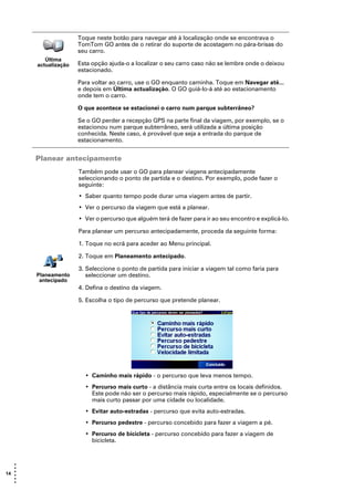 Toque neste botão para navegar até à localização onde se encontrava o
                      TomTom GO antes de o retirar do suporte de acostagem no pára-brisas do
                      seu carro.
          Última
       actualização   Esta opção ajuda-o a localizar o seu carro caso não se lembre onde o deixou
                      estacionado.

                      Para voltar ao carro, use o GO enquanto caminha. Toque em Navegar até...
                      e depois em Última actualização. O GO guiá-lo-á até ao estacionamento
                      onde tem o carro.

                      O que acontece se estacionei o carro num parque subterrâneo?

                      Se o GO perder a recepção GPS na parte final da viagem, por exemplo, se o
                      estacionou num parque subterrâneo, será utilizada a última posição
                      conhecida. Neste caso, é provável que seja a entrada do parque de
                      estacionamento.


       Planear antecipamente
                      Também pode usar o GO para planear viagens antecipadamente
                      seleccionando o ponto de partida e o destino. Por exemplo, pode fazer o
                      seguinte:
                      • Saber quanto tempo pode durar uma viagem antes de partir.
                      • Ver o percurso da viagem que está a planear.
                      • Ver o percurso que alguém terá de fazer para ir ao seu encontro e explicá-lo.

                      Para planear um percurso antecipadamente, proceda da seguinte forma:

                      1. Toque no ecrã para aceder ao Menu principal.

                      2. Toque em Planeamento antecipado.

                      3. Seleccione o ponto de partida para iniciar a viagem tal como faria para
       Planeamento       seleccionar um destino.
        antecipado
                      4. Defina o destino da viagem.

                      5. Escolha o tipo de percurso que pretende planear.




                        • Caminho mais rápido - o percurso que leva menos tempo.
                        • Percurso mais curto - a distância mais curta entre os locais definidos.
                          Este pode não ser o percurso mais rápido, especialmente se o percurso
                          mais curto passar por uma cidade ou localidade.
                        • Evitar auto-estradas - percurso que evita auto-estradas.
                        • Percurso pedestre - percurso concebido para fazer a viagem a pé.
                        • Percurso de bicicleta - percurso concebido para fazer a viagem de
                          bicicleta.



   •
   •
14 •
   •
   •
   •
 