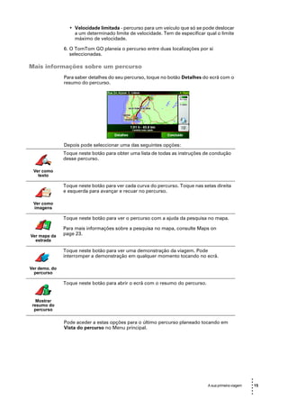 • Velocidade limitada - percurso para um veículo que só se pode deslocar
                   a um determinado limite de velocidade. Tem de especificar qual o limite
                   máximo de velocidade.

               6. O TomTom GO planeia o percurso entre duas localizações por si
                  seleccionadas.

Mais informações sobre um percurso
               Para saber detalhes do seu percurso, toque no botão Detalhes do ecrã com o
               resumo do percurso.




               Depois pode seleccionar uma das seguintes opções:
               Toque neste botão para obter uma lista de todas as instruções de condução
               desse percurso.

 Ver como
   texto

               Toque neste botão para ver cada curva do percurso. Toque nas setas direita
               e esquerda para avançar e recuar no percurso.

 Ver como
 imagens

               Toque neste botão para ver o percurso com a ajuda da pesquisa no mapa.

               Para mais informações sobre a pesquisa no mapa, consulte Maps on
Ver mapa da    page 23.
  estrada

               Toque neste botão para ver uma demonstração da viagem. Pode
               interromper a demonstração em qualquer momento tocando no ecrã.

Ver demo. do
  percurso

               Toque neste botão para abrir o ecrã com o resumo do percurso.


   Mostrar
 resumo do
  percurso

               Pode aceder a estas opções para o último percurso planeado tocando em
               Vista do percurso no Menu principal.




                                                                                                       •
                                                                                                       •
                                                                               A sua primeira viagem   • 15
                                                                                                       •
                                                                                                       •
                                                                                                       •
 