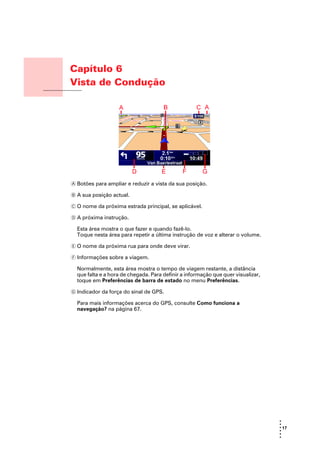 Capítulo 6
                    Vista de Condução
Vista de Condução




                    A Botões para ampliar e reduzir a vista da sua posição.

                    B A sua posição actual.

                    C O nome da próxima estrada principal, se aplicável.

                    D A próxima instrução.

                      Esta área mostra o que fazer e quando fazê-lo.
                      Toque nesta área para repetir a última instrução de voz e alterar o volume.

                    E O nome da próxima rua para onde deve virar.

                    F Informações sobre a viagem.

                      Normalmente, esta área mostra o tempo de viagem restante, a distância
                      que falta e a hora de chegada. Para definir a informação que quer visualizar,
                      toque em Preferências de barra de estado no menu Preferências.

                    G Indicador da força do sinal de GPS.

                      Para mais informações acerca do GPS, consulte Como funciona a
                      navegação? na página 67.




                                                                                                      •
                                                                                                      •
                                                                                                      • 17
                                                                                                      •
                                                                                                      •
                                                                                                      •
 