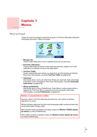 Capítulo 7
          Menus
Menus




Menu principal
          Toque no ecrã em qualquer momento quando o TomTom GO exibe a Vista de
          Condução para abrir o Menu Principal.




          • Navegar até...
            Toque neste botão para iniciar o planeamento de um percurso.
          • Encontrar alternativa...
            Toque neste botão se quiser evitar parte do percurso, passar num local
            específico ou calcular um percurso alternativo.
          • TomTom Traffic
            Toque neste botão para activar ou desactivar as informações de trânsito.
            Para mais informações, consulte TomTom Traffic na página 59.
          • Telemóvel
            Este botão abre o menu do telemóvel. Pode, por exemplo, fazer chamadas
            e escrever ou ler mensagens. Para mais informações, consulte Chamadas
            mãos-livres na página 43.
          • Alterar preferências
            Este botão abre o menu Preferências. Pode alterar muitas coisas sobre o
            aspecto do TomTom GO e a maneira como se comporta. Para mais
            informações, consulte Preferências na página 51.

          Botões e características ocultas

          Quando utiliza o TomTom GO pela primeira vez, nem todos os botões
          aparecem no menu.

          Muitos botões e algumas funções mais avançadas estão ocultos porque não
          vai precisar deles muitas vezes.

          Para mostrar todos os botões e funções, toque em Mostrar TODAS opções
          de menus no menu Preferências.

          Para voltar a ocultar os botões, toque em Mostrar menos opções de menus
          no menu Preferências.




                                                                                       •
                                                                                       •
                                                                                       • 19
                                                                                       •
                                                                                       •
                                                                                       •
 