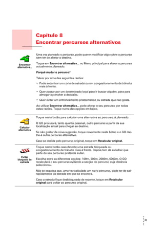 Capítulo 8
                      Encontrar percursos alternativos
Encontrar percursos
alternativos

                      Uma vez planeado o percurso, pode querer modificar algo sobre o percurso
                      sem ter de alterar o destino.

  Encontrar           Toque em Encontrar alternativa... no Menu principal para alterar o percurso
 alternativa...       actualmente planeado.

                      Porquê mudar o percurso?

                      Talvez por uma das seguintes razões:
                      • Pode encontrar um corte de estrada ou um congestionamento de trânsito
                        mais à frente.
                      • Quer passar por um determinado local para ir buscar alguém, para para
                        almoçar ou encher o depósito.
                      • Quer evitar um entroncamento problemático ou estrada que não gosta.

                      Ao utilizar Encontrar alternativa... pode alterar o seu percurso por todas
                      estas razões. Toque numa das opções em baixo.


                      Toque neste botão para calcular uma alternativa ao percurso já planeado.

                      O GO procurará, tanto quanto possível, outro percurso a partir da sua
    Calcular          localização actual para chegar ao destino.
   alternativa
                      Se não gostar da nova sugestão, toque novamente neste botão e o GO dar-
                      lhe-á outro percurso alternativo.

                      Caso se decida pelo percurso original, toque em Recalcular original.

                      Toque neste botão caso detecte uma estrada bloqueada ou
                      congestionamento de trânsito mais à frente. Depois tem de escolher que
                      parte do seu percurso pretende evitar.
     Evitar
  bloqueio de         Escolha entre as diferentes opções: 100m, 500m, 2000m, 5000m. O GO
    estrada           recalculará o seu percurso evitando a secção do percurso cuja distância
                      seleccionou.

                      Não se esqueça que, uma vez calculado um novo percurso, pode ter de sair
                      rapidamente da estrada em que se encontra.

                      Caso a estrada fique desbloqueada de repente, toque em Recalcular
                      original para voltar ao percurso original.




                                                                                                    •
                                                                                                    •
                                                                                                    • 21
                                                                                                    •
                                                                                                    •
                                                                                                    •
 
