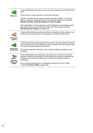 Toque neste botão para alterar o seu percurso e passar por um determinado
                       local.

       Viajar por...   Talvez queira ir buscar alguém ou parar para almoçar.

                       Escolhe o local onde quer passar tal como faz para escolher um destino.
                       Assim, pode fazer a selecção a partir das mesmas opções: por exemplo,
                       Morada, Favorito, Ponto de Interesse e Ponto no mapa.

                       Com este botão, só pode passar por uma localização. Se pretender passar
                       por mais de uma, use um Itinerário. Para mais informações, consulte
                       Planeamento de itinerário na página 23.

                       Toque neste botão para voltar ao percurso original sem fazer desvios, quer
                       de bloqueios de estrada quer de passagem por determinados locais.

       Recalcular
        original

                       Toque neste botão para evitar parte do percurso. Use este botão se detectar
                       que o percurso inclui uma estrada ou entroncamento que não gosta ou que
                       é conhecido pelos problemas de trânsito.
       Evitar parte
       do percurso     De seguida, escolha a estrada a evitar a partir da lista de estradas no seu
                       percurso.

                       Toque neste botão para recalcular o seu percurso e evitar, tanto quanto
                       possível, problemas de trânsito. O GO verificará se existem problemas de
                       trânsito no seu percurso e planeará o melhor percurso para evitar os
       Minimizar       problemas.
       atrasos de
         tráfego       Para mais informações sobre a utilização do serviço TomTom Traffic,
                       consulte TomTom Traffic na página 59.




   •
   •
22 •
   •
   •
   •
 