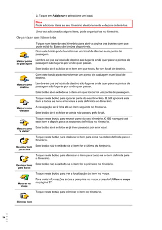 3. Toque em Adicionar e seleccione um local.

                       Dica
                       Pode adicionar itens ao seu Itinerário aleatoriamente e depois ordená-los.

                       Uma vez adicionados alguns itens, pode organizá-los no Itinerário.

       Organizar um Itinerário
                       Toque num item do seu Itinerário para abrir a página dos botões com que
                       pode editá-lo. Estes são botões disponíveis.
                       Com este botão pode transformar um local de destino num ponto de
                       passagem.

       Marcar ponto    Lembre-se que os locais de destino são lugares onde quer parar e pontos de
       de passagem     passagem são lugares por onde quer passar.

                       Este botão só é exibido se o item em que tocou for um local de destino.

                       Com este botão pode transformar um ponto de passagem num local de
                       destino.

       Marcar como     Lembre-se que os locais de destino são lugares onde quer parar e pontos de
         destino       passagem são lugares por onde quer passar.

                       Este botão só é exibido se o item em que tocou for um ponto de passagem.

                       Toque neste botão para ignorar parte do seu Itinerário. O GO ignorará este
                       item e todos os itens anteriores a este definidos no Itinerário.

       Marcar como     A navegação será feita até ao item seguinte no Itinerário.
        ‘visitado’
                       Este botão só é exibido se ainda não passou pelo local.

                       Toque neste botão para repetir parte do seu Itinerário. O GO navegará até
                       este item e depois para os restantes definidos no Itinerário.

       Marcar como     Este botão só é exibido se já tiver passado por este local.
        ‘a visitar’

                       Toque neste botão para deslocar o item para cima na ordem definida para o
                       Itinerário.

       Deslocar item   Este botão não é exibido se o item for o último do Itinerário.
        para cima

                       Toque neste botão para deslocar o item para baixo na ordem definida para
                       o Itinerário.

       Deslocar item   Este botão não é exibido se o item for o primeiro do Itinerário.
        para baixo

                       Toque neste botão para ver a localização do item no mapa.

                       Para mais informações sobre a pesquisa no mapa, consulte Utilizar o mapa
        Mostrar no     na página 27.
          mapa

                       Toque neste botão para eliminar o item do Itinerário.


       Eliminar item



   •
   •
24 •
   •
   •
   •
 