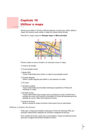 Capítulo 10
                  Utilizar o mapa
Utilizar o mapa
                  Sempre que utilizar o TomTom GO para planear um percurso, está a utilizar o
                  mapa. No entanto, pode utilizar o mapa de muitas outras formas.

                  Para abrir o mapa, toque em Navegar mapa no Menu principal.




                  Ponha o dedo no ecrã e arraste-o no ecrã para mover o mapa.

                  A A barra de escalas

                  B A sua posição actual

                  C Botão GPS.
                    Toque neste botão para centrar o mapa na sua posição actual.

                  D O botão Opções
                    Utilize o botão Opções para definir o que aparece no mapa.

                  E O cursor

                  F O botão Localizar
                    Toque neste botão para localizar endereços específicos e Pontos de
                    Interesse no mapa.

                  G O botão Cursor
                    Toque neste botão para navegar para a posição do cursor, transformar a
                    posição do cursor num Favorito ou localizar um Ponto de Interesse perto da
                    posição do cursor. Mais informações em baixo.

                  H A barra de zoom.
                    Mude a escala do mapa movendo a barra para cima ou para baixo.

Utilizar o botão do Cursor
                  Pode usar o mapa para localizar andereços e Ponto de Interesse (PIs), por
                  exemplo restaurantes, estações de comboio e estações de serviço.

                  Com o botão do Cursor, pode usar o que localizou. Toque no botão do Cursor
                  para abrir a página dos botões exibida em baixo:



                                                                                                 •
                                                                                                 •
                                                                                                 • 27
                                                                                                 •
                                                                                                 •
                                                                                                 •
 
