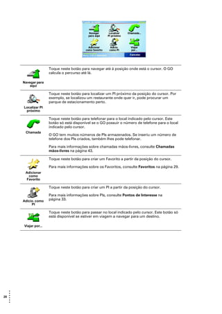 Toque neste botão para navegar até à posição onde está o cursor. O GO
                       calcula o percurso até lá.

       Navegar para
           aqui

                       Toque neste botão para localizar um PI próximo da posição do cursor. Por
                       exemplo, se localizou um restaurante onde quer ir, pode procurar um
                       parque de estacionamento perto.
       Localizar PI
        próximo

                       Toque neste botão para telefonar para o local indicado pelo cursor. Este
                       botão só está disponível se o GO possuir o número de telefone para o local
                       indicado pelo cursor.
        Chamada
                       O GO tem muitos números de PIs armazenados. Se inseriu um número de
                       telefone dos PIs criados, também lhes pode telefonar.

                       Para mais informações sobre chamadas mãos-livres, consulte Chamadas
                       mãos-livres na página 43.

                       Toque neste botão para criar um Favorito a partir da posição do cursor.

                       Para mais informações sobre os Favoritos, consulte Favoritos na página 29.
        Adicionar
         como
        Favorito

                       Toque neste botão para criar um PI a partir da posição do cursor.

                       Para mais informações sobre PIs, consulte Pontos de Interesse na
       Adicio. como    página 33.
            PI

                       Toque neste botão para passar no local indicado pelo cursor. Este botão só
                       está disponível se estiver em viagem a navegar para um destino.

       Viajar por...




   •
   •
28 •
   •
   •
   •
 
