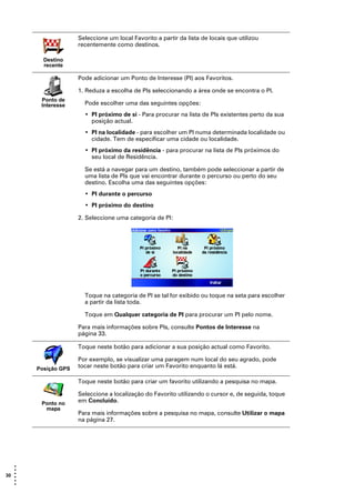 Seleccione um local Favorito a partir da lista de locais que utilizou
                     recentemente como destinos.

         Destino
         recente

                     Pode adicionar um Ponto de Interesse (PI) aos Favoritos.

                     1. Reduza a escolha de PIs seleccionando a área onde se encontra o PI.
        Ponto de
        Interesse      Pode escolher uma das seguintes opções:
                       • PI próximo de si - Para procurar na lista de PIs existentes perto da sua
                         posição actual.
                       • PI na localidade - para escolher um PI numa determinada localidade ou
                         cidade. Tem de especificar uma cidade ou localidade.
                       • PI próximo da residência - para procurar na lista de PIs próximos do
                         seu local de Residência.

                       Se está a navegar para um destino, também pode seleccionar a partir de
                       uma lista de PIs que vai encontrar durante o percurso ou perto do seu
                       destino. Escolha uma das seguintes opções:
                       • PI durante o percurso
                       • PI próximo do destino

                     2. Seleccione uma categoria de PI:




                       Toque na categoria de PI se tal for exibido ou toque na seta para escolher
                       a partir da lista toda.

                       Toque em Qualquer categoria de PI para procurar um PI pelo nome.

                     Para mais informações sobre PIs, consulte Pontos de Interesse na
                     página 33.

                     Toque neste botão para adicionar a sua posição actual como Favorito.

                     Por exemplo, se visualizar uma paragem num local do seu agrado, pode
       Posição GPS   tocar neste botão para criar um Favorito enquanto lá está.

                     Toque neste botão para criar um favorito utilizando a pesquisa no mapa.

                     Seleccione a localização do Favorito utilizando o cursor e, de seguida, toque
        Ponto no     em Concluído.
         mapa
                     Para mais informações sobre a pesquisa no mapa, consulte Utilizar o mapa
                     na página 27.




   •
   •
30 •
   •
   •
   •
 
