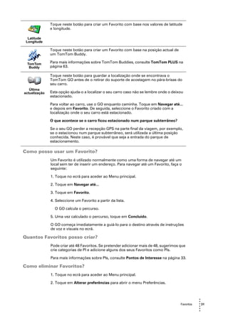 Toque neste botão para criar um Favorito com base nos valores de latitude
               e longitude.

  Latitude
 Longitude

               Toque neste botão para criar um Favorito com base na posição actual de
               um TomTom Buddy.

 TomTom        Para mais informações sobre TomTom Buddies, consulte TomTom PLUS na
  Buddy        página 63.

               Toque neste botão para guardar a localização onde se encontrava o
               TomTom GO antes de o retirar do suporte de acostagem no pára-brisas do
               seu carro.
   Última
actualização   Esta opção ajuda-o a localizar o seu carro caso não se lembre onde o deixou
               estacionado.

               Para voltar ao carro, use o GO enquanto caminha. Toque em Navegar até...
               e depois em Favorito. De seguida, seleccione o Favorito criado com a
               localização onde o seu carro está estacionado.

               O que acontece se o carro ficou estacionado num parque subterrâneo?

               Se o seu GO perder a recepção GPS na parte final da viagem, por exemplo,
               se o estacionou num parque subterrâneo, será utilizada a última posição
               conhecida. Neste caso, é provável que seja a entrada do parque de
               estacionamento.

Como posso usar um Favorito?
               Um Favorito é utilizado normalmente como uma forma de navegar até um
               local sem ter de inserir um endereço. Para navegar até um Favorito, faça o
               seguinte:

               1. Toque no ecrã para aceder ao Menu principal.

               2. Toque em Navegar até...

               3. Toque em Favorito.

               4. Seleccione um Favorito a partir da lista.

                 O GO calcula o percurso.

               5. Uma vez calculado o percurso, toque em Concluído.

               O GO começa imediatamente a guiá-lo para o destino através de instruções
               de voz e visuais no ecrã.

Quantos Favoritos posso criar?
               Pode criar até 48 Favoritos. Se pretender adicionar mais de 48, sugerimos que
               crie categorias de PI e adicione alguns dos seus Favoritos como PIs.

               Para mais informações sobre PIs, consulte Pontos de Interesse na página 33.

Como eliminar Favoritos?
               1. Toque no ecrã para aceder ao Menu principal.

               2. Toque em Alterar preferências para abrir o menu Preferências.



                                                                                                     •
                                                                                                     •
                                                                                         Favoritos   • 31
                                                                                                     •
                                                                                                     •
                                                                                                     •
 