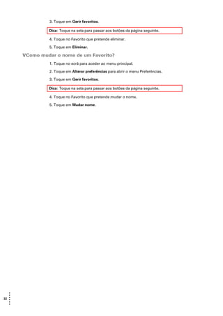 3. Toque em Gerir favoritos.

                Dica: Toque na seta para passar aos botões da página seguinte.

                4. Toque no Favorito que pretende eliminar.

                5. Toque em Eliminar.

       VComo mudar o nome de um Favorito?
                1. Toque no ecrã para aceder ao menu principal.

                2. Toque em Alterar preferências para abrir o menu Preferências.

                3. Toque em Gerir favoritos.

                Dica: Toque na seta para passar aos botões da página seguinte.

                4. Toque no Favorito que pretende mudar o nome.

                5. Toque em Mudar nome.




   •
   •
32 •
   •
   •
   •
 