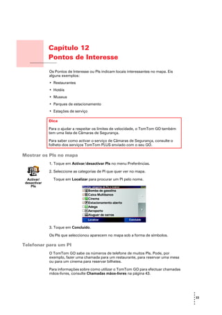 Capítulo 12
                      Pontos de Interesse
Pontos de Interesse
                      Os Pontos de Interesse ou PIs indicam locais interessantes no mapa. Eis
                      alguns exemplos:
                      • Restaurantes
                      • Hotéis
                      • Museus
                      • Parques de estacionamento
                      • Estações de serviço

                      Dica

                      Para o ajudar a respeitar os limites de velocidade, o TomTom GO também
                      tem uma lista de Câmaras de Segurança.

                      Para saber como activar o serviço de Câmaras de Segurança, consulte o
                      folheto dos serviços TomTom PLUS enviado com o seu GO.

Mostrar os PIs no mapa
                      1. Toque em Activar/desactivar Pls no menu Preferências.

                      2. Seleccione as categorias de PI que quer ver no mapa.

    Activar/            Toque em Localizar para procurar um PI pelo nome.
   desactivar
      PIs




                      3. Toque em Concluído.

                      Os PIs que seleccionou aparecem no mapa sob a forma de símbolos.

Telefonar para um PI
                      O TomTom GO sabe os números de telefone de muitos PIs. Pode, por
                      exemplo, fazer uma chamada para um restaurante, para reservar uma mesa
                      ou para um cinema para reservar bilhetes.

                      Para informações sobre como utilizar o TomTom GO para efectuar chamadas
                      mãos-livres, consulte Chamadas mãos-livres na página 43.




                                                                                                •
                                                                                                •
                                                                                                • 33
                                                                                                •
                                                                                                •
                                                                                                •
 