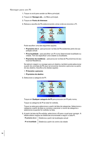 Navegar para um PI
                 1. Toque no ecrã para aceder ao Menu principal.

                 2. Toque em Navegar até... no Menu principal.

                 3. Toque em Ponto de Interesse.

                 4. Reduza a escolha de PIs seleccionando a área onde se encontra o PI.




                   Pode escolher uma das seguintes opções:
                   • PI próximo de si - para procurar na lista de PIs existentes perto da sua
                     posição actual.
                   • PI na localidade - para escolher um PI numa determinada localidade ou
                     cidade. Tem de especificar uma cidade ou localidade.
                   • PI próximo da residência - para procurar na lista de PIs próximos do seu
                     local de Residência.

                   Se está em viagem e a navegar para um destino, também pode seleccionar
                   a partir de uma lista de PIs que vai encontrar durante o percurso ou perto
                   do seu destino. Escolha uma destas opções:
                   • PI durante o percurso
                   • PI próximo do destino

                 5. Seleccione a categoria de PI:




                   Toque em Qualquer categoria de PI para procurar um PI pelo nome.

                   Toque na categoria de PI se esta for exibida.

                   Toque na seta para seleccionar a partir da lista de categorias. Seleccione a
                   categoria a partir da lista ou comece a escrever o nome da categoria e
                   seleccione-a quando for exibida na lista.

                 6. A partir da lista de PIs exibida, seleccione o PI para o qual quer navegar. A
                    tabela abaixo explica as distâncias enumeradas a seguir a cada PI.
                    PI próximo de si   Distância a partir da localização actual

                    PI na localidade   Distância a partir do centro da cidade




   •
   •
34 •
   •
   •
   •
 