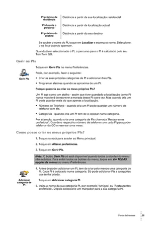PI próximo da     Distância a partir da sua localização residencial
                     residência

                    PI durante o     Distância a partir da localização actual
                     percurso

                   PI próximo do     Distância a partir do seu destino
                       destino

                 Se souber o nome do PI, toque em Localizar e escreva o nome. Seleccione-
                 o na lista quando aparecer.

               Quando tiver seleccionado o PI, o percurso para o PI é calculado pelo seu
               TomTom GO.

Gerir os PIs
               Toque em Gerir PIs no menu Preferências.

               Pode, por exemplo, fazer o seguinte:

 Gerir PIs     • Criar as suas próprias categorias de PI e adicionar-lhes PIs.
               • Programar alarmes quando se aproxima de um PI.

               Porque quereria eu criar os meus próprios PIs?

               Um PI age como um atalho - assim que tiver guardado a localização como PI
               nunca mais terá de escrever a morada desse PI outra vez. Mas quando cria um
               PI pode guardar mais do que apenas a localização.
               • Número de Telefone - quando cria um PI pode guardar um número de
                 telefone com ele.
               • Categorias - quando cria um PI tem de o colocar numa categoria.

               Por exemplo, quando cria uma categoria de PIs chamada ‘Restaurantes
               preferidos’. Guarde o respectivo número de telefone com cada PI para poder
               telefonar do GO e reservar uma mesa.

Como posso criar os meus próprios PIs?
               1. Toque no ecrã para aceder ao Menu principal.

               2. Toque em Alterar preferências.

               3. Toque em Gerir PIs.

               Nota: O botão Gerir PIs só está disponível quando todos os botões do menu
               são exibidos. Para exibir todos os botões do menu, toque em Ver TODAS
               opções de menus no menu Preferências.

               4. Antes de poder adicionar um PI, tem de criar pelo menos uma categoria de
                  PI. Cada PI é colocado numa categoria. Só pode adicionar PIs a categorias
                  que tenha criado.

 Adicionar       Toque em Adicionar categoria PI.
categoria de
     PI        5. Insira o nome da sua categoria PI, por exemplo ‘Amigos’ ou ‘Restaurantes
                  preferidos’. Depois seleccione um marcador para a sua categoria PI.




                                                                                                         •
                                                                                                         •
                                                                                   Pontos de Interesse   • 35
                                                                                                         •
                                                                                                         •
                                                                                                         •
 