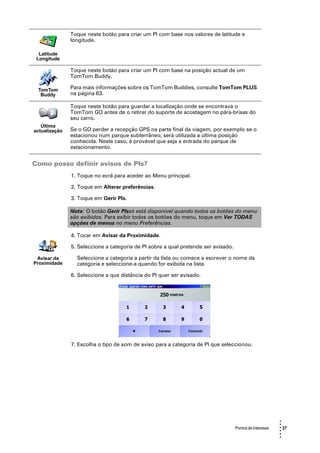 Toque neste botão para criar um PI com base nos valores de latitude e
               longitude.

  Latitude
 Longitude

               Toque neste botão para criar um PI com base na posição actual de um
               TomTom Buddy.

 TomTom        Para mais informações sobre os TomTom Buddies, consulte TomTom PLUS
  Buddy        na página 63.

               Toque neste botão para guardar a localização onde se encontrava o
               TomTom GO antes de o retirar do suporte de acostagem no pára-brisas do
               seu carro.
   Última
actualização   Se o GO perder a recepção GPS na parte final da viagem, por exemplo se o
               estacionou num parque subterrâneo, será utilizada a última posição
               conhecida. Neste caso, é provável que seja a entrada do parque de
               estacionamento.


Como posso definir avisos de PIs?
               1. Toque no ecrã para aceder ao Menu principal.

               2. Toque em Alterar preferências.

               3. Toque em Gerir PIs.

               Nota: O botão Gerir PIssó está disponível quando todos os botões do menu
               são exibidos. Para exibir todos os botões do menu, toque em Ver TODAS
               opções de menus no menu Preferências.

               4. Tocar em Avisar da Proximidade.

               5. Seleccione a categoria de PI sobre a qual pretende ser avisado.

 Avisar da       Seleccione a categoria a partir da lista ou comece a escrever o nome da
Proximidade      categoria e seleccione-a quando for exibida na lista.

               6. Seleccione a que distância do PI quer ser avisado.




               7. Escolha o tipo de som de aviso para a categoria de PI que seleccionou.




                                                                                                          •
                                                                                                          •
                                                                                    Pontos de Interesse   • 37
                                                                                                          •
                                                                                                          •
                                                                                                          •
 