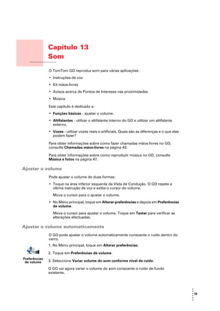 Capítulo 13
               Som
Som
               O TomTom GO reproduz som para várias aplicações:
               • Instruções de voz
               • Kit mãos-livres
               • Avisos acerca de Pontos de Interesse nas proximidades
               • Música

               Este capítulo é dedicado a:
               • Funções básicas - ajustar o volume.
               • Altifalantes - utilizar o altifalante interno do GO e utilizar um altifalante
                 externo.
               • Vozes - utilizar vozes reais e artificiais. Quais são as diferenças e o que elas
                 podem fazer?

               Para obter informações sobre como fazer chamadas mãos-livres no GO,
               consulte Chamadas mãos-livres na página 43.

               Para obter informações sobre como reproduzir música no GO, consulte
               Música e fotos na página 47.

Ajustar o volume
               Pode ajustar o volume de duas formas:
               • Toque na área inferior esquerda da Vista de Condução. O GO repete a
                 última instrução de voz e exibe o cursor do volume.
                 Mova o cursor para o ajustar o volume.
               • No Menu principal, toque em Alterar preferências e depois em Preferências
                 de volume.
                 Mova o cursor para ajustar o volume. Toque em Testar para verificar as
                 alterações efectuadas.

Ajustar o volume automaticamente
               O GO pode ajustar o volume automaticamente consoante o ruído dentro do
               carro.
               1. No Menu principal, toque em Alterar preferências.

               2. Toque em Preferências de volume.
Preferências
 de volume     3. Seleccione Variar volume do som conforme nível de ruído.

               O GO vai agora variar o volume do som consoante o ruído de fundo
               existente.



                                                                                                    •
                                                                                                    •
                                                                                                    • 39
                                                                                                    •
                                                                                                    •
                                                                                                    •
 