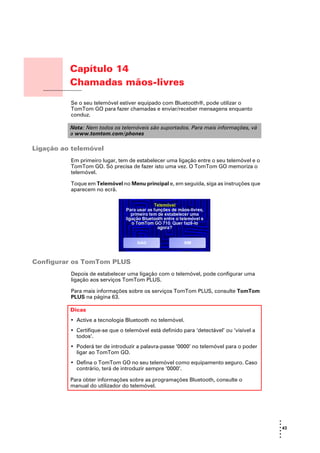 Capítulo 14
                       Chamadas mãos-livres
Chamadas mãos-livres
                       Se o seu telemóvel estiver equipado com Bluetooth®, pode utilizar o
                       TomTom GO para fazer chamadas e enviar/receber mensagens enquanto
                       conduz.

                       Nota: Nem todos os telemóveis são suportados. Para mais informações, vá
                       a www.tomtom.com/phones

Ligação ao telemóvel
                       Em primeiro lugar, tem de estabelecer uma ligação entre o seu telemóvel e o
                       TomTom GO. Só precisa de fazer isto uma vez. O TomTom GO memoriza o
                       telemóvel.

                       Toque em Telemóvel no Menu principal e, em seguida, siga as instruções que
                       aparecem no ecrã.




Configurar os TomTom PLUS
                       Depois de estabelecer uma ligação com o telemóvel, pode configurar uma
                       ligação aos serviços TomTom PLUS.

                       Para mais informações sobre os serviços TomTom PLUS, consulte TomTom
                       PLUS na página 63.

                       Dicas
                       • Active a tecnologia Bluetooth no telemóvel.
                       • Certifique-se que o telemóvel está definido para ‘detectável’ ou ‘visível a
                         todos’.
                       • Poderá ter de introduzir a palavra-passe ‘0000’ no telemóvel para o poder
                         ligar ao TomTom GO.
                       • Defina o TomTom GO no seu telemóvel como equipamento seguro. Caso
                         contrário, terá de introduzir sempre ‘0000’.

                       Para obter informações sobre as programações Bluetooth, consulte o
                       manual do utilizador do telemóvel.




                                                                                                       •
                                                                                                       •
                                                                                                       • 43
                                                                                                       •
                                                                                                       •
                                                                                                       •
 