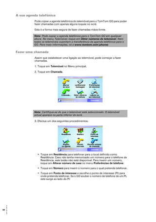 A sua agenda telefónica
                 Pode copiar a agenda telefónica do telemóvel para o TomTom GO para poder
                 fazer chamadas com apenas alguns toques no ecrã.

                 Esta é a forma mais segura de fazer chamadas mãos-livres.

                 Nota: Pode copiar a agenda telefónica para o TomTom GO em qualquer
                 altura. No menu Telemóvel, toque em Obter números do telemóvel. Nem
                 todos os telemóveis suportam a transferência da agenda telefónica para o
                 GO. Para mais informações, vá a www.tomtom.com/phones

       Fazer uma chamada
                 Assim que estabelecer uma ligação ao telemóvel, pode começar a fazer
                 chamadas.

                 1. Toque em Telemóvel no Menu principal.

                 2. Toque em Chamada.




                 Nota: Certifique-se de que o telemóvel está seleccionado. O telemóvel
                 actual aparece na parte inferior do ecrã.

                 3. Efectue um dos seguintes procedimentos:




                   • Toque em Residência para telefonar para o local definido como
                     Residência. Caso não tenha memorizado um número para o telefone da
                     Residência, este botão não está disponível. Para inserir um número,
                     toque em Alterar número de casa no menu Preferências de telefone.
                   • Toque em Número para inserir o número para o qual pretende telefonar.
                   • Toque em Ponto de interesse e escolha o ponto de interesse (PI) para
                     onde pretende telefonar. Se o GO souber o número de telefone de um PI,
                     este surge ao lado do PI:




   •
   •
44 •
   •
   •
   •
 