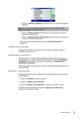 • Toque em Registo na agenda para seleccionar um contacto da agenda
              telefónica.

          Nota: Se não copiou a agenda telefónica para o TomTom GO, o botão
          Registo na agenda não está disponível.

            • Toque em Recém marcado para seleccionar uma pessoa ou número
              marcado recentemente.
            • Toque em Recente emissor de chamada para seleccionar uma pessoa ou
              número atendidos recentemente.

            Para mais informações sobre PIs, consulte Pontos de Interesse na
            página 33

Receber uma chamada
          Se alguém lhe telefonar enquanto estiver a conduzir, aceite ou rejeite a
          chamada tocando no ecrã.

Atendimento automático
          Pode programar o TomTom GO para atender automaticamente todas as
          chamadas após um determinado período de tempo. Toque em Preferências
          de telemóvel no menu do telemóvel e, de seguida, em Preferências de
          atendimento automático.

          Seleccione quando pretende que o TomTom GO atenda automaticamente as
          suas chamadas.

Partilhar o TomTom GO
          O GO pode reconhecer até 5 telemóveis seus. Para adicionar mais telemóveis,
          faça o seguinte

          1. Toque em Telemóvel no Menu principal.

          2. Toque em Ligação ao seu telemóvel.

          3. Toque em Procurar outro telemóvel... e siga as instruções no ecrã.

          Para alternar entre telemóveis, toque em Ligação ao seu telemóvel e
          seleccione o telemóvel na lista.




                                                                                                  •
                                                                                                  •
                                                                           Chamadas mãos-livres   • 45
                                                                                                  •
                                                                                                  •
                                                                                                  •
 