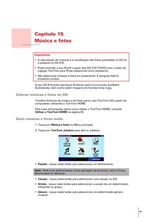 Capítulo 15
                 Música e fotos
Música e fotos



                 Importante
                 • A reprodução de músicas e a visualização das fotos guardadas no GO só
                   é possível no GO 910.
                 • Pode controlar o seu iPod® a partir dos GO 510/710/910 com o Cabo de
                   Ligação TomTom para iPods (disponível como acessório).
                 • Não seleccione músicas e fotos em andamento. É perigoso fazê-lo
                   enquanto conduz.

                 O seu GO 910 pode reproduzir ficheiros mp3 e livros áudio Audible®
                 Audiobooks, bem como exibir imagens em formato bmp e jpg.

Colocar músicas e fotos no GO
                 Transfira ficheiros de música e de fotos para o seu TomTom GO a partir do
                 computador utilizando o TomTom HOME.

                 Para mais informações sobre como utilizar o TomTom HOME, consulte
                 Utilizar o TomTom HOME na página 65.

Ouvir músicas e livros áudio
                 1. Toque em Música e fotos no Menu principal.

                 2. Toque em TomTom Jukebox para abrir a Jukebox.




                 • Playlist - toque neste botão para seleccionar um alinhamento.

                 Nota: Pode criar alinhamentos numa aplicação de terceiros, como iTunes,
                 Musicmatch ou Winamp.

                 • Canção - toque neste botão para seleccionar uma canção no GO.
                 • Artista - toque neste botão para seleccionar a canção de um determinado
                   intérprete ou grupo.
                 • Género - toque neste botão para seleccionar um determinado género
                   musical.



                                                                                             •
                                                                                             •
                                                                                             • 47
                                                                                             •
                                                                                             •
                                                                                             •
 