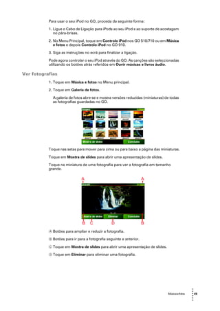 Para usar o seu iPod no GO, proceda da seguinte forma:

           1. Ligue o Cabo de Ligação para iPods ao seu iPod e ao suporte de acostagem
              no pára-brisas.

           2. No Menu Principal, toque em Controlo iPod nos GO 510/710 ou em Música
              e fotos e depois Controlo iPod no GO 910.

           3. Siga as instruções no ecrã para finalizar a ligação.

           Pode agora controlar o seu iPod através do GO. As canções são seleccionadas
           utilizando os botões atrás referidos em Ouvir músicas e livros áudio.

Ver fotografias
           1. Toque em Música e fotos no Menu principal.

           2. Toque em Galeria de fotos.

             A galeria de fotos abre-se e mostra versões reduzidas (miniaturas) de todas
             as fotografias guardadas no GO.




           Toque nas setas para mover para cima ou para baixo a página das miniaturas.

           Toque em Mostra de slides para abrir uma apresentação de slides.

           Toque na miniatura de uma fotografia para ver a fotografia em tamanho
           grande.




           A Botões para ampliar e reduzir a fotografia.

           B Botões para ir para a fotografia seguinte e anterior.

           C Toque em Mostra de slides para abrir uma apresentação de slides.

           D Toque em Eliminar para eliminar uma fotografia.




                                                                                                  •
                                                                                                  •
                                                                                 Música e fotos   • 49
                                                                                                  •
                                                                                                  •
                                                                                                  •
 