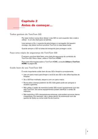 Capítulo 2
                      Antes de começar...
Antes de começar...




Todos gostam do TomTom GO
                      Por esse motivo nunca deve deixar o seu GO no carro quando não o está a
                      utilizar - é um alvo fácil para os ladrões.

                      Leve sempre o Go, o suporte de pára-brisas e o carregador de isqueiro
                      consigo, não deixe nenhum produto TomTom à vista desarmada.

                      Guarde sempre o GO na bolsa de transporte para proteger o ecrã.

Faça uma cópia de segurança do TomTom GO
                      É sempre uma boa ideia fazer uma cópia de segurança do conteúdo do
                      TomTom GO. Para o fazer, utilize o TomTom HOME.

                      Para mais informações sobre o TomTom HOME, consulte Utilizar o TomTom
                      HOME na página 65.

Cuide bem do seu TomTom GO
                      É muito importante cuidar bem do seu GO e limpá-lo correctamente.
                      • Use um pano macio para limpar o ecrã do seu GO e não utilize líquidos de
                        limpeza.
                      • Se o GO ficar molhado, seque-o com um pano macio.
                      • Nunca abra a tampa posterior do GO. Este gesto pode ser perigoso e
                        anulará a garantia.
                      • Não utilize o cartão de memória (cartão SD) noutro equipamento que não
                        seja TomTom. Os outros equipamentos podem danificar o cartão de
                        memória.
                      • Não exponha o GO a temperaturas extremas, pois podem provocar danos
                        irreparáveis. Por exemplo, não o deixe dentro do automóvel num dia
                        quente de Verão ou numa noite fria de Inverno.




                                                                                                   •
                                                                                                   •
                                                                                                   • 5
                                                                                                   •
                                                                                                   •
                                                                                                   •
 