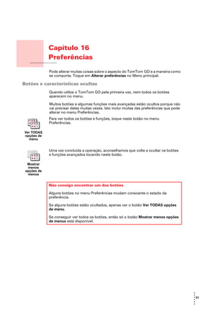 Capítulo 16
               Preferências
Preferências
               Pode alterar muitas coisas sobre o aspecto do TomTom GO e a maneira como
               se comporta. Toque em Alterar preferências no Menu principal.

Botões e características ocultas
               Quando utiliza o TomTom GO pela primeira vez, nem todos os botões
               aparecem no menu.

               Muitos botões e algumas funções mais avançadas estão ocultos porque não
               vai precisar deles muitas vezes. Isto inclui muitas das preferências que pode
               alterar no menu Preferências.
               Para ver todos os botões e funções, toque neste botão no menu
               Preferências.

   Ver TODAS
   opções de
     menu


               Uma vez concluída a operação, aconselhamos que volte a ocultar os botões
               e funções avançados tocando neste botão.

    Mostrar
    menos
   opções de
    menus


               Não consigo encontrar um dos botões

               Alguns botões no menu Preferências mudam consoante o estado da
               preferência.

               Se alguns botões estão ocultados, apenas ver o botão Ver TODAS opções
               de menu.

               Se conseguir ver todos os botões, então só o botão Mostrar menos opções
               de menus está disponível.




                                                                                               •
                                                                                               •
                                                                                               • 51
                                                                                               •
                                                                                               •
                                                                                               •
 