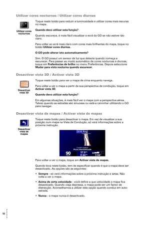 Utilizar cores nocturnas / Utilizar cores diurnas
                        Toque neste botão para reduzir a luminosidade e utilizar cores mais escuras
                        no mapa.

       Utilizar cores   Quando devo utilizar esta função?
        nocturnas
                        Quando escurece, é mais fácil visualizar o ecrã do GO se não estiver tão
                        claro.

                        Para voltar ao ecrã mais claro com cores mais brilhantes do mapa, toque no
                        botão Utilizar cores diurnas.

                        O GO pode alterar isto automaticamente?

                        Sim. O GO possui um sensor de luz que detecta quando começa a
                        escurecer. Para passar ao modo automático de cores nocturnas e diurnas,
                        toque em Preferências de brilho no menu Preferências. Depois seleccione
                        Mudar para vista nocturna quando escurecer.

       Desactivar vista 3D / Activar vista 3D
                        Toque neste botão para ver o mapa de cima enquanto navega.

                        Para voltar a ver o mapa a partir da sua perspectiva de condução, toque em
        Desactivar      Activar vista 3D.
         vista 3D
                        Quando devo utilizar esta função?

                        Em algumas situações, é mais fácil ver o mapa com a perspectiva aérea.
                        Talvez quando as estradas são sinuosas ou está a caminhar utilizando o GO
                        para navegar.

       Desactivar vista de mapas / Activar vista de mapas
                        Toque neste botão para desactivar o mapa. Em vez de visualizar a sua
                        posição num mapa na Vista de Condução, só verá informações sobre a
                        próxima instrução.
        Desactivar
         vista de
          mapas




                        Para voltar a ver o mapa, toque em Activar vista de mapas.

                        Quando toca neste botão, tem de especificar quando é que o mapa deve ser
                        desactivado. As opções são as seguintes:
                        • Sempre - só verá informações sobre a próxima instrução e setas. Não
                          volta a ver o mapa.
                        • Acima de certa velocidade - você define a que velocidade o mapa fica
                          desactivado. Quando viaja depressa, o mapa pode ser um factor de
                          distracção. Aconselhamos a utilizar esta opção quando conduz em auto-
                          estrada.
                        • Nunca - o mapa nunca é desactivado.




   •
   •
52 •
   •
   •
   •
 