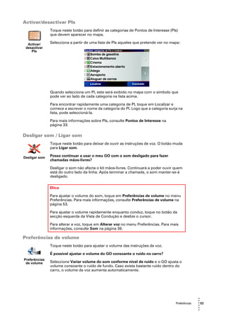 Activar/desactivar PIs
               Toque neste botão para definir as categorias de Pontos de Interesse (PIs)
               que devem aparecer no mapa.

  Activar/     Selecciona a partir de uma lista de PIs aqueles que pretende ver no mapa:
 desactivar
    PIs




               Quando selecciona um PI, este será exibido no mapa com o símbolo que
               pode ver ao lado de cada categoria na lista acima.

               Para encontrar rapidamente uma categoria de PI, toque em Localizar e
               comece a escrever o nome da categoria do PI. Logo que a categoria surja na
               lista, pode seleccioná-la.

               Para mais informações sobre PIs, consulte Pontos de Interesse na
               página 33.

Desligar som / Ligar som
               Toque neste botão para deixar de ouvir as instruções de voz. O botão muda
               para Ligar som.

Desligar som   Posso continuar a usar o meu GO com o som desligado para fazer
               chamadas mãos-livres?

               Desligar o som não afecta o kit mãos-livres. Continuará a poder ouvir quem
               está do outro lado da linha. Após terminar a chamada, o som manter-se-á
               desligado.


               Dica

               Para ajustar o volume do som, toque em Preferências de volume no menu
               Preferências. Para mais informações, consulte Preferências de volume na
               página 53.

               Para ajustar o volume rapidamente enquanto conduz, toque no botão da
               secção esquerda da Vista de Condução e deslize o cursor.

               Para alterar a voz, toque em Alterar voz no menu Preferências. Para mais
               informações, consulte Som na página 39.

Preferências de volume
               Toque neste botão para ajustar o volume das instruções de voz.

               É possível ajustar o volume do GO consoante o ruído no carro?
Preferências
 de volume     Seleccione Variar volume do som conforme nível de ruído e o GO ajusta o
               volume consoante o ruído de fundo. Caso exista bastante ruído dentro do
               carro, o volume da voz aumenta automaticamente.




                                                                                                     •
                                                                                                     •
                                                                                      Preferências   • 53
                                                                                                     •
                                                                                                     •
                                                                                                     •
 